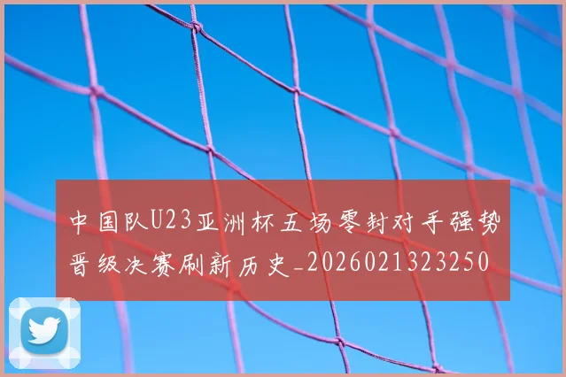 中国队U23亚洲杯五场零封对手强势晋级决赛刷新历史_20260213232508