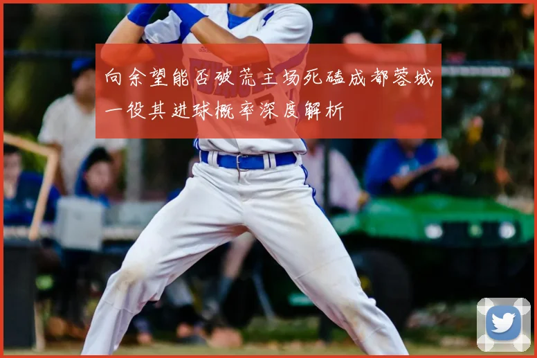 向余望能否破荒主场死磕成都蓉城一役其进球概率深度解析