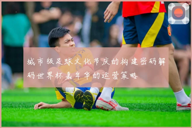 城市级足球文化节庆的构建密码解码世界杯嘉年华的运营策略