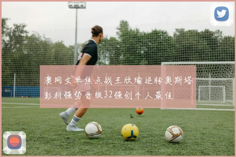 澳网女单焦点战王欣瑜逆转奥斯塔彭科强势晋级32强创个人最佳