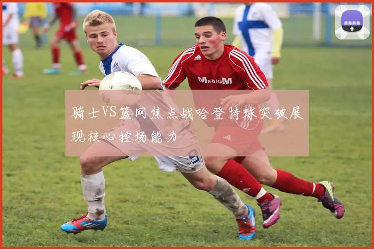 骑士VS篮网焦点战哈登持球突破展现核心控场能力