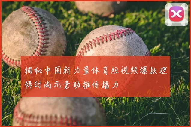 揭秘中国新力量体育短视频爆款逻辑时尚元素助推传播力