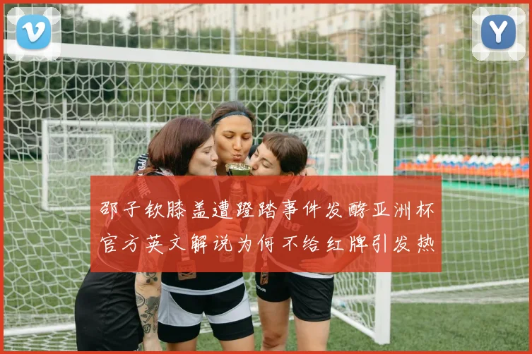 邵子钦膝盖遭蹬踏事件发酵亚洲杯官方英文解说为何不给红牌引发热议