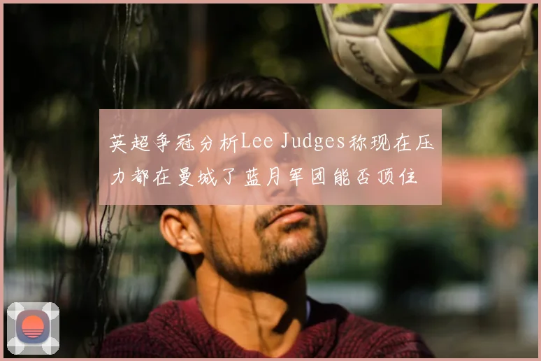 英超争冠分析Lee Judges称现在压力都在曼城了蓝月军团能否顶住