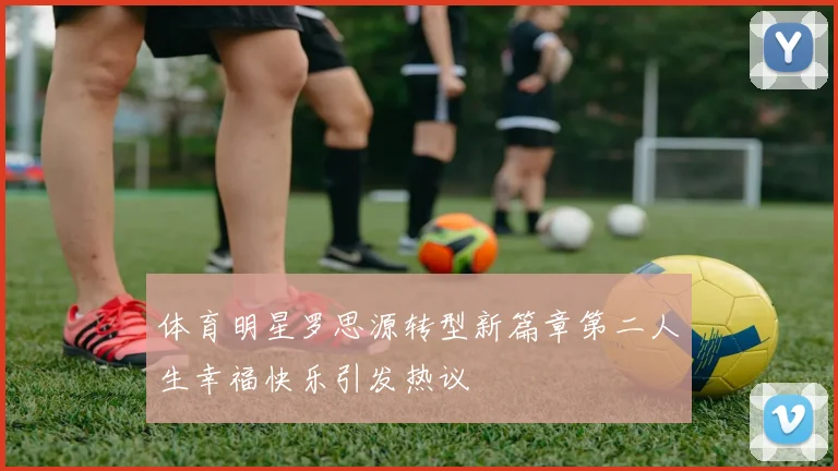 体育明星罗思源转型新篇章第二人生幸福快乐引发热议