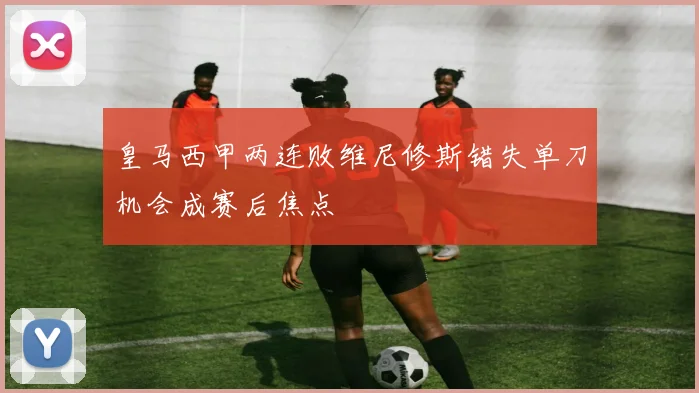 皇马西甲两连败维尼修斯错失单刀机会成赛后焦点