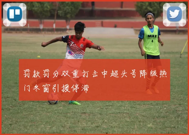 罚款罚分双重打击中超头号降级热门冬窗引援停滞