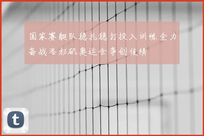 国家赛艇队稳扎稳打投入训练全力备战洛杉矶奥运会争创佳绩
