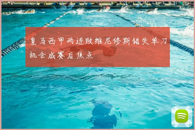 皇马西甲两连败维尼修斯错失单刀机会成赛后焦点